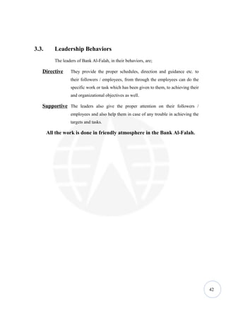 3.3.      Leadership Behaviors
          The leaders of Bank Al-Falah, in their behaviors, are;

   Directive      They provide the proper schedules, direction and guidance etc. to
                  their followers / employees, from through the employees can do the
                  specific work or task which has been given to them, to achieving their
                  and organizational objectives as well.

   Supportive The leaders also give the proper attention on their followers /
                  employees and also help them in case of any trouble in achieving the
                  targets and tasks.

       All the work is done in friendly atmosphere in the Bank Al-Falah.




                                                                                           42
 