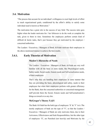 3.4. Motivation
     “The process that account for an individual’s willingness to exert high levels of effort
     to reach organizational goals, conditioned by the effort’s ability to satisfy some
     individual need is known as Motivation.”

     The motivation has a great role in the success of any field. The success ratio goes
     higher when the leader motivates his / her followers to do the work or complete the
     task, given to them in time. Sometimes the employees perform certain kind of
     difficult & hectic tasks, that’s just because they get motivated by the employer /
     concerned authorities.

     The Leaders / Executives / Managers of Bank Al-Falah motivate their employees in
     the above mentioned manner to achieve the best results.

3.4.1.       Early Theories of Motivation
                    Maslow’s Hierarchy of Needs

                    The Leaders / Executives / Managers of Bank Al-Falah are very well
                    familiar with all the basic or extra needs, like Physiological needs,
                    Safety needs, Social needs, Esteem needs and Self-actualization needs,
                    of their employees.

                    That’s why they are handling their employees in same manner that
                    they are providing the basic, physiological and safety, needs to their
                    employees but when their employees perform with greater efficiency
                    for the Bank, then the concerned authorities or concerned management
                    staff provide them the Social, Esteem needs and Self-actualization’s
                    things as reward or as any else.

                    McGregor’s Theory X &Y

                    The Bank Al-Falah has the both type of employees ‘X’ & ‘Y’ in it. The
                    mostly employees of bank are the type of ‘Y’, so that the Leaders /
                    Executives / Managers of Bank are only motivates them, due to their
                    Activeness, Effectiveness and Seek Responsibilities, but the other type
                    of employees ‘X’, are Punished (not heavily) and Motivates by the
                                                                                                42
 
