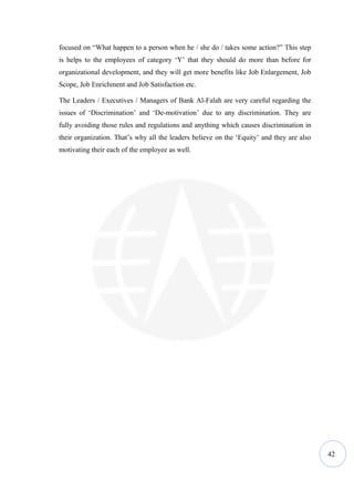 focused on “What happen to a person when he / she do / takes some action?” This step
is helps to the employees of category ‘Y’ that they should do more than before for
organizational development, and they will get more benefits like Job Enlargement, Job
Scope, Job Enrichment and Job Satisfaction etc.

The Leaders / Executives / Managers of Bank Al-Falah are very careful regarding the
issues of ‘Discrimination’ and ‘De-motivation’ due to any discrimination. They are
fully avoiding those rules and regulations and anything which causes discrimination in
their organization. That’s why all the leaders believe on the ‘Equity’ and they are also
motivating their each of the employee as well.




                                                                                           42
 
