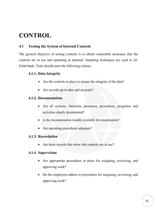 CONTROL
4.1   Testing the System of Internal Controls

The general objective of testing controls is to obtain reasonable assurance that the
controls are in use and operating as planned. Sampling techniques are used in Al-
Falah bank. Tests should meet the following criteria:

      4.1.1. Data Integrity

             • Are the controls in place to ensure the integrity of the data?

             • Are records up-to-date and accurate?

      4.1.2. Documentation

             • Are all systems, functions, processes, procedures, programs, and
                 activities clearly documented?

             • Is the documentation readily available for examination?

             • Are operating procedures adequate?

      4.1.3. Recordation

             • Are there records that show that controls are in use?

      4.1.4 Supervision

             • Are appropriate procedures in place for assigning, reviewing, and
                 approving work?

             • Do the employees adhere to procedures for assigning, reviewing, and
                 approving work?




                                                                                       56
 