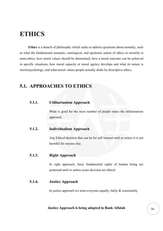 ETHICS
      Ethics is a branch of philosophy which seeks to address questions about morality, such
as what the fundamental semantic, ontological, and epistemic nature of ethics or morality is
meta-ethics, how moral values should be determined, how a moral outcome can be achieved
in specific situations, how moral capacity or moral agency develops and what its nature is
moral psychology, and what moral values people actually abide by descriptive ethics.




5.1. APPROACHES TO ETHICS


       5.1.1.         Utilitarianism Approach

                      What is good for the most number of people states the utilitarianism
                      approach.


       5.1.2.         Individualism Approach

                      Any Ethical decision that can be for self interest until or unless it is not
                      harmful for anyone else.


       5.1.3.         Right Approach

                      In right approach, basic fundamental rights of human being are
                      protected until or unless yours decision are ethical


       5.1.4.         Justice Approach

                      In justice approach we treat everyone equally, fairly & consistently




                     Justice Approach is being adopted in Bank Alfalah                               56
 