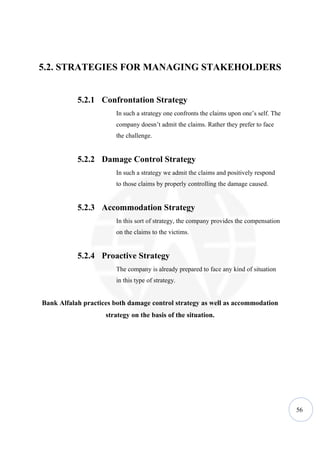 5.2. STRATEGIES FOR MANAGING STAKEHOLDERS


           5.2.1 Confrontation Strategy
                       In such a strategy one confronts the claims upon one’s self. The
                       company doesn’t admit the claims. Rather they prefer to face
                       the challenge.


           5.2.2 Damage Control Strategy
                       In such a strategy we admit the claims and positively respond
                       to those claims by properly controlling the damage caused.


           5.2.3 Accommodation Strategy
                       In this sort of strategy, the company provides the compensation
                       on the claims to the victims.


           5.2.4 Proactive Strategy
                       The company is already prepared to face any kind of situation
                       in this type of strategy.


Bank Alfalah practices both damage control strategy as well as accommodation
                    strategy on the basis of the situation.




                                                                                          56
 