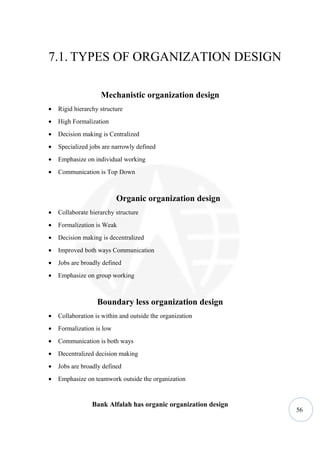 7.1. TYPES OF ORGANIZATION DESIGN

                    Mechanistic organization design
•   Rigid hierarchy structure
•   High Formalization
•   Decision making is Centralized
•   Specialized jobs are narrowly defined
•   Emphasize on individual working
•   Communication is Top Down



                           Organic organization design
•   Collaborate hierarchy structure
•   Formalization is Weak
•   Decision making is decentralized
•   Improved both ways Communication
•   Jobs are broadly defined
•   Emphasize on group working



                   Boundary less organization design
•   Collaboration is within and outside the organization
•   Formalization is low
•   Communication is both ways
•   Decentralized decision making
•   Jobs are broadly defined
•   Emphasize on teamwork outside the organization


                 Bank Alfalah has organic organization design
                                                                56
 