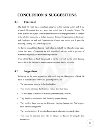 CONCLUSION & SUGGESTIONS
8.1.       Conclusion
   The Bank Al-Falah has a significant progress in the banking sector, and it has
   achieved this position in a very short time period, just in 3 years in Pakistan. The
   Bank Al-Falah has a great share in the market as well as high growth rate as compare
   to the all other banks, due to its best Customer dealing, Compensations to Customers
   and Employees as well and Organizational Control due to the best & powerful
   Planning, Leading and Controlling sectors.

   As there is no doubt that Bank Al-Falah is best in its field, but it has also some weak-
   points like some of resources are still un-utilized and the political pressure of
   References regarding the posts in the organization.

   Over all the Bank Al-Falah has proved to be the best bank in the whole banking
   sector, due to the fact that its weaknesses are not more than its strengths.



8.2.       Suggestions
   Following are the some suggestions, which will help the Management of bank Al-
   Falah in more effective control and greatest position, are;

   •   The bank should improve its On-line banking.

   •   They need to eliminate the Reference culture from their bank.

   •   The bank needs to expand the Network of their Braches, overseas.

   •   They should try to minimize their threats by proper planning.

   •   They need to focus more on the Consumer banking, because this field requires
       more attention and growth.

   •   They need to improve & grow the Employee development progress & plans.

   •   They need to decrease their rate of interest on deposits to compete their
       competitors.
                                                                                              56
 