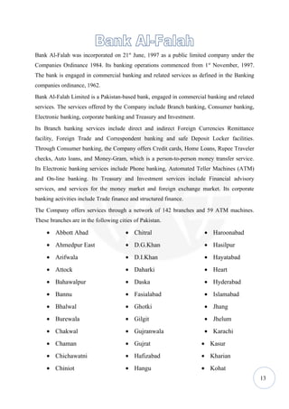 Bank Al-Falah was incorporated on 21st June, 1997 as a public limited company under the
Companies Ordinance 1984. Its banking operations commenced from 1st November, 1997.
The bank is engaged in commercial banking and related services as defined in the Banking
companies ordinance, 1962.
Bank Al-Falah Limited is a Pakistan-based bank, engaged in commercial banking and related
services. The services offered by the Company include Branch banking, Consumer banking,
Electronic banking, corporate banking and Treasury and Investment.
Its Branch banking services include direct and indirect Foreign Currencies Remittance
facility, Foreign Trade and Correspondent banking and safe Deposit Locker facilities.
Through Consumer banking, the Company offers Credit cards, Home Loans, Rupee Traveler
checks, Auto loans, and Money-Gram, which is a person-to-person money transfer service.
Its Electronic banking services include Phone banking, Automated Teller Machines (ATM)
and On-line banking. Its Treasury and Investment services include Financial advisory
services, and services for the money market and foreign exchange market. Its corporate
banking activities include Trade finance and structured finance.
The Company offers services through a network of 142 branches and 59 ATM machines.
These branches are in the following cities of Pakistan.

     • Abbott Abad                     • Chitral                     • Haroonabad
     • Ahmedpur East                   • D.G.Khan                    • Hasilpur
     • Arifwala                        • D.I.Khan                    • Hayatabad
     • Attock                          • Daharki                     • Heart
     • Bahawalpur                      • Daska                       • Hyderabad
     • Bannu                           • Fasialabad                  • Islamabad
     • Bhalwal                         • Ghotki                      • Jhang
     • Burewala                        • Gilgit                      • Jhelum
     • Chakwal                         • Gujranwala                  • Karachi
     • Chaman                          • Gujrat                      • Kasur
     • Chichawatni                     • Hafizabad                   • Kharian
     • Chiniot                         • Hangu                       • Kohat
                                                                                            13
 