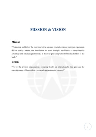 MISSION & VISION


Mission
“To develop and deliver the most innovative services, products, manage customer experience,
deliver quality service that contributes to brand strength, establishes a comprehensive
advantage and enhances profitability, in this way providing value to the stakeholders of the
bank.”

Vision
“To be the premier organizations operating locally & internationally that provides the
complete range of financial services to all segments under one roof.”




                                                                                               13
 