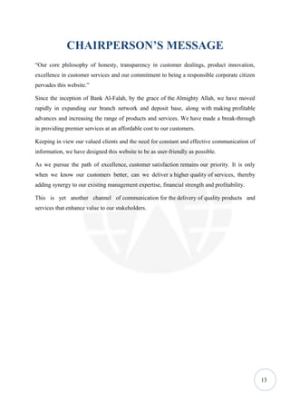 CHAIRPERSON’S MESSAGE
“Our core philosophy of honesty, transparency in customer dealings, product innovation,
excellence in customer services and our commitment to being a responsible corporate citizen
pervades this website.”

Since the inception of Bank Al-Falah, by the grace of the Almighty Allah, we have moved
rapidly in expanding our branch network and deposit base, along with making profitable
advances and increasing the range of products and services. We have made a break-through
in providing premier services at an affordable cost to our customers.

Keeping in view our valued clients and the need for constant and effective communication of
information, we have designed this website to be as user-friendly as possible.

As we pursue the path of excellence, customer satisfaction remains our priority. It is only
when we know our customers better, can we deliver a higher quality of services, thereby
adding synergy to our existing management expertise, financial strength and profitability.

This is yet another channel of communication for the delivery of quality products and
services that enhance value to our stakeholders.




                                                                                              13
 
