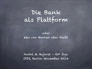 Die Bank 
als Plattform 
oder 
Was von Banken über bleibt 
André M. Bajorat - GF figo 
IXDS, Berlin November 2014 
 