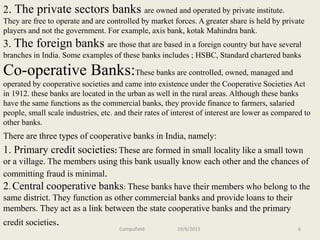 2. The private sectors banks are owned and operated by private institute.
They are free to operate and are controlled by market forces. A greater share is held by private
players and not the government. For example, axis bank, kotak Mahindra bank.
3. The foreign banks are those that are based in a foreign country but have several
branches in India. Some examples of these banks includes ; HSBC, Standard chartered banks
Co-operative Banks:These banks are controlled, owned, managed and
operated by cooperative societies and came into existence under the Cooperative Societies Act
in 1912. these banks are located in the urban as well in the rural areas. Although these banks
have the same functions as the commercial banks, they provide finance to farmers, salaried
people, small scale industries, etc. and their rates of interest of interest are lower as compared to
other banks.
There are three types of cooperative banks in India, namely:
1. Primary credit societies: These are formed in small locality like a small town
or a village. The members using this bank usually know each other and the chances of
committing fraud is minimal.
2. Central cooperative banks: These banks have their members who belong to the
same district. They function as other commercial banks and provide loans to their
members. They act as a link between the state cooperative banks and the primary
credit societies. Compufield 29/6/2015 6
 