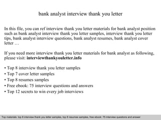 bank analyst interview thank you letter 
In this file, you can ref interview thank you letter materials for bank analyst position 
such as bank analyst interview thank you letter samples, interview thank you letter 
tips, bank analyst interview questions, bank analyst resumes, bank analyst cover 
letter … 
If you need more interview thank you letter materials for bank analyst as following, 
please visit: interviewthankyouletter.info 
• Top 8 interview thank you letter samples 
• Top 7 cover letter samples 
• Top 8 resumes samples 
• Free ebook: 75 interview questions and answers 
• Top 12 secrets to win every job interviews 
Top materials: top 8 interview thank you letter samples, top 8 resumes samples, free ebook: 75 interview questions and answer 
Interview questions and answers – free download/ pdf and ppt file 
 