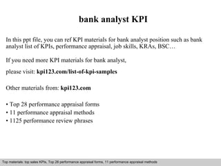 bank analyst KPI 
In this ppt file, you can ref KPI materials for bank analyst position such as bank 
analyst list of KPIs, performance appraisal, job skills, KRAs, BSC… 
If you need more KPI materials for bank analyst, 
please visit: kpi123.com/list-of-kpi-samples 
Other materials from: kpi123.com 
• Top 28 performance appraisal forms 
• 11 performance appraisal methods 
• 1125 performance review phrases 
Top materials: top sales KPIs, Top 28 performance appraisal forms, 11 performance appraisal methods 
Interview questions and answers – free download/ pdf and ppt file 
 