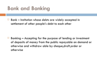 Bank and Banking
   Bank – Institution whose debts are widely accepted in
    settlement of other people’s debt to each other



   Banking – Accepting for the purpose of lending or investment
    of deposits of money from the public repayable on demand or
    otherwise and withdraw able by cheque,draft,order or
    otherwise
 