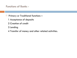 Functions of Banks -

   Primary or Traditional functions –
    1 Acceptance of deposits
    2 Creation of credit
    3 L...