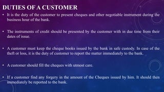 DUTIES OF A CUSTOMER
• It is the duty of the customer to present cheques and other negotiable instrument during the
business hour of the bank.
• The instruments of credit should be presented by the customer with in due time from their
dates of issue.
• A customer must keep the cheque books issued by the bank in safe custody. In case of the
theft or loss, it is the duty of customer to report the matter immediately to the bank.
• A customer should fill the cheques with utmost care.
• If a customer find any forgery in the amount of the Cheques issued by him. It should then
immediately be reported to the bank.
 
