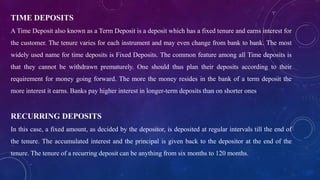 TIME DEPOSITS
A Time Deposit also known as a Term Deposit is a deposit which has a fixed tenure and earns interest for
the customer. The tenure varies for each instrument and may even change from bank to bank. The most
widely used name for time deposits is Fixed Deposits. The common feature among all Time deposits is
that they cannot be withdrawn prematurely. One should thus plan their deposits according to their
requirement for money going forward. The more the money resides in the bank of a term deposit the
more interest it earns. Banks pay higher interest in longer-term deposits than on shorter ones
RECURRING DEPOSITS
In this case, a fixed amount, as decided by the depositor, is deposited at regular intervals till the end of
the tenure. The accumulated interest and the principal is given back to the depositor at the end of the
tenure. The tenure of a recurring deposit can be anything from six months to 120 months.
 