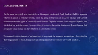 DEMAND DEPOSITS
As the name suggested, you can withdraw this deposit on demand. Such funds are held in accounts
where it is easier to withdraw money either by going to the bank or an ATM. Savings and Current
accounts are the two types of commonly used Demand Deposits account, In such type of deposits, the
risk is low but so is the return. However, there is one more factor that this type of deposit has and that
is liquidity since money can be withdrawn at a moment’s notice.
The reason for the existence of such accounts is to provide the customer convenience of meeting his
daily requirement of funds. It does not serve the purpose of ‘investment’ or ‘wealth creation’.
 
