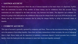 • SAVINGS ACCOUNT
These are interest-bearing accounts where the rate of interest depends on the bank where it is deposited. Further,
there are restrictions in terms of the number of times money can be withdrawn from this account. These
restrictions are also imposed by the bank and may vary between two banks. The depositor can withdraw his
money by going to the bank and use the withdrawal slip or use his cheque book or go to an ATM and use his card.
Money can also be transferred to someone else by using the cheque facility or using an electronic mode of
transfer.
• CURRENT ACCOUNT
This type of account is generally operated by companies and firms. These are the non-interest-bearing deposit and
serve the purpose of providing liquidity. Since there are many transactions in these accounts, the cost of managing
them is high. Hence banks ask the depositors to maintain a minimum deposit. Current accounts have overdraft
facility which the banks provide the customers to meet their short-term liquidity mismatch.
 