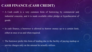 CASH FINANCE (CASH CREDIT)
• A Cash credit is a very common form of borrowing by commercial and
industrial concerns, and it is made available either pledge or hypothecation of
goods.
• In cash finance, a borrower is allowed to borrow money up to a certain limit,
either at once or as and when required.
• The borrower prefer this form of lending due to the facility of paying markup or
service charges only on the amount he actually utilizes.
 