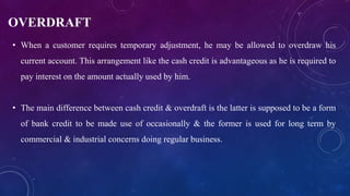OVERDRAFT
• When a customer requires temporary adjustment, he may be allowed to overdraw his
current account. This arrangement like the cash credit is advantageous as he is required to
pay interest on the amount actually used by him.
• The main difference between cash credit & overdraft is the latter is supposed to be a form
of bank credit to be made use of occasionally & the former is used for long term by
commercial & industrial concerns doing regular business.
 