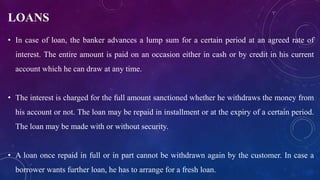 LOANS
• In case of loan, the banker advances a lump sum for a certain period at an agreed rate of
interest. The entire amount is paid on an occasion either in cash or by credit in his current
account which he can draw at any time.
• The interest is charged for the full amount sanctioned whether he withdraws the money from
his account or not. The loan may be repaid in installment or at the expiry of a certain period.
The loan may be made with or without security.
• A loan once repaid in full or in part cannot be withdrawn again by the customer. In case a
borrower wants further loan, he has to arrange for a fresh loan.
 