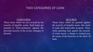 TWO CATEGORIES OF LOAN
UNSECURED
Those loans which are not covered by the
security of tangible assets. Such loans are
granted to firms/institution against the
personal security of the owner, manager or
director.
SECURED
Those loans which are granted against
the security of tangible assets, like stock
in trade and immovable property. Thus,
while granting loan against the security
of some assets, a charge is created over
the assets of the borrower in the favor of
bank.
 