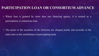 PARTICIPATION LOAN OR CONSORTIUM ADVANCE
• Where loan is granted by more than one financing agency, it is termed as a
participation or consortium loan.
• The assets or the securities of the borrower are charged jointly and severally in the
same ratio as the contribution of participating bank.
 