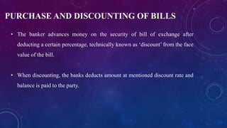 PURCHASE AND DISCOUNTING OF BILLS
• The banker advances money on the security of bill of exchange after
deducting a certain percentage, technically known as ‘discount’ from the face
value of the bill.
• When discounting, the banks deducts amount at mentioned discount rate and
balance is paid to the party.
 