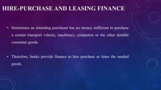 HIRE-PURCHASE AND LEASING FINANCE
• Sometimes an intending purchaser has no money sufficient to purchase
a certain transport vehicle, machinery, computers or the other durable
consumer goods.
• Therefore, banks provide finance to hire purchase or lease the needed
goods.
 