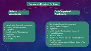 Documents Required for loans
Self-Employed
Applicants
Salaried
Applicants
• Application form with photograph
• Identity and address proof
• Age Proof
• Last 6 months’ bank account statement
• Proof of business
• Business profile
• Income Tax returns (self and business) for the
last three years
• Profit/loss statements and balance sheets of the
last three years
• Application form with photograph
• Identity and address proof
• Age Proof
• Last 6 months’ bank account
statement
• Latest Salary Slip
• Form 16
 