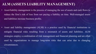 ALM (ASSETS LIABILITY MANAGEMENT)
• Asset/liability management is the process of managing the use of assets and cash flows to
reduce the firm’s risk of loss from not paying a liability on time. Well-managed assets
and liabilities increase business profits.
• Asset and liability management (ALM) is a practice used by financial institutions to
mitigate financial risks resulting from a mismatch of assets and liabilities. ALM
strategies employ a combination of risk management and financial planning and are often
used by organizations to manage long-term risks that can arise due to changing
circumstances.
 