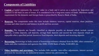 • Capital : Capital represents the owners’ stake in a bank and it serves as a cushion for depositors and
creditors to fall back in case of losses. It is considered to be a long-term source of funds. Minimum capital
requirement for the domestic and foreign banks is prescribed by Reserve Bank of India.
• Reserves: The components under this item include statutory reserves, capital reserves, share premium,
revenue and other reserves and balance in profit and loss account.
• Deposits: The deposits are broadly classified as deposits payable on demand which include current
deposits, overdue deposits, call deposits, savings bank deposits and second the term deposits which are
repayable after a specified period, known as fixed deposits, short deposits and recurring deposits.
• Borrowing: Borrowings in India consist of borrowings/refinance obtained from the RBI, other commercial
banks and other institutions and agencies like IDBI, EXIM Bank of India, NABARD, etc.
• Other liabilities and provisions: This includes bills payable, inter-office adjustments, interest accrued,
provision for income tax, tax deducted at source, interest tax, provisions, etc.
Components of Liabilities
 