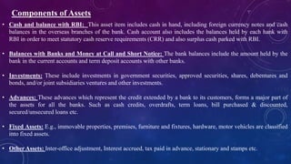 Components of Assets
• Cash and balance with RBI: This asset item includes cash in hand, including foreign currency notes and cash
balances in the overseas branches of the bank. Cash account also includes the balances held by each hank with
RBI in order to meet statutory cash reserve requirements (CRR) and also surplus cash parked with RBI.
• Balances with Banks and Money at Call and Short Notice: The bank balances include the amount held by the
bank in the current accounts and term deposit accounts with other banks.
• Investments: These include investments in government securities, approved securities, shares, debentures and
bonds, and/or joint subsidiaries ventures and other investments.
• Advances: These advances which represent the credit extended by a bank to its customers, forms a major part of
the assets for all the banks. Such as cash credits, overdrafts, term loans, bill purchased & discounted,
secured/unsecured loans etc.
• Fixed Assets: E.g., immovable properties, premises, furniture and fixtures, hardware, motor vehicles are classified
into fixed assets.
• Other Assets: Inter-office adjustment, Interest accrued, tax paid in advance, stationary and stamps etc.
 