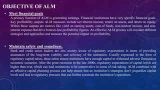 OBJECTIVE OF ALM
• Meet financial goals
A primary function of ALM is generating earnings. Financial institutions have very specific financial goals.
Key profitability outputs ALM measures include net interest income, return on assets, and return on equity.
Within those outputs are metrics like yield on earning assets, cost of funds, non-interest income, and non-
interest expense that drive bottom-line profitability figures. An effective ALM process will consider different
strategies and approaches and measure the potential impact on profitability.
• Maintain safety and soundness.
Bank and credit union leaders are also acutely aware of regulatory expectations in terms of providing
assurances of the long-term viability and solvency of the institution. Usually expressed in the form of
regulatory capital ratios, these ratios ensure institutions have enough capital to withstand adverse financial or
economic scenarios. After the great recession in the late 2000s, regulatory expectations of capital levels are
higher than ever, which can lead institutions to be conservative in terms of risk-taking. ALM combined with
an effective capital planning process can help ensure that an institution’s strategies don’t jeopardize capital
levels and lead to regulatory pressure that can further constrain the institution’s operations.
 