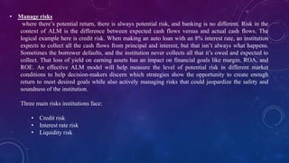 • Manage risks
where there’s potential return, there is always potential risk, and banking is no different. Risk in the
context of ALM is the difference between expected cash flows versus and actual cash flows. The
logical example here is credit risk. When making an auto loan with an 8% interest rate, an institution
expects to collect all the cash flows from principal and interest, but that isn’t always what happens.
Sometimes the borrower defaults, and the institution never collects all that it’s owed and expected to
collect. That loss of yield on earning assets has an impact on financial goals like margin, ROA, and
ROE. An effective ALM model will help measure the level of potential risk in different market
conditions to help decision-makers discern which strategies show the opportunity to create enough
return to meet desired goals while also actively managing risks that could jeopardize the safety and
soundness of the institution.
Three main risks institutions face:
• Credit risk
• Interest rate risk
• Liquidity risk
 