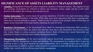 SIGNIFICANCE OFASSETS LIABILITY MANAGEMENT
• Volatility: Deregulation of financial system changed the dynamics of financial markets. The vagaries of such
free economic environment are reflected in interest rate structures, money supply and the overall credit
position of the market, the exchange rates and price levels.
• Product Innovation: The second reason for growing importance of ALM is the rapid innovations taking
place in the financial products of the bank. While there were some innovations that came as passing fads,
others have received tremendous response. Whatever may be features of the products, most of them have an
impact on the risk profile of the bank thereby enhancing the need for ALM.
• Regulatory Environment: At the international level, Bank for International Settlements (BIS) provides a
framework for banks to tackle the market risks that may arise due to rate fluctuations and excessive credit
risk. Central Banks in various countries (including Reserve Bank of India) have issued frameworks and
guidelines for banks to develop Asset Liability Management policies.
• Management Recognition: All the above-mentioned aspects forced bank managements to give a serious
thought to effective management of assets and liabilities. The managements have realized that it is just not
sufficient to have a very good franchise for credit disbursement, nor is it enough to have just a very good
retail deposit base. In addition to these, a bank should be in a position to relate and link the asset side with the
liability side. And this calls for efficient asset-liability management.
 