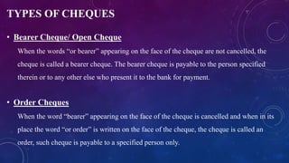 TYPES OF CHEQUES
• Bearer Cheque/ Open Cheque
When the words “or bearer” appearing on the face of the cheque are not cancelled, the
cheque is called a bearer cheque. The bearer cheque is payable to the person specified
therein or to any other else who present it to the bank for payment.
• Order Cheques
When the word “bearer” appearing on the face of the cheque is cancelled and when in its
place the word “or order” is written on the face of the cheque, the cheque is called an
order, such cheque is payable to a specified person only.
 