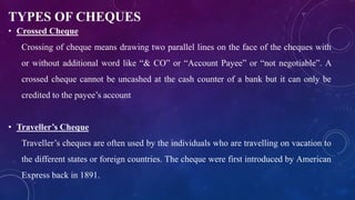 TYPES OF CHEQUES
• Crossed Cheque
Crossing of cheque means drawing two parallel lines on the face of the cheques with
or without additional word like “& CO” or “Account Payee” or “not negotiable”. A
crossed cheque cannot be uncashed at the cash counter of a bank but it can only be
credited to the payee’s account
• Traveller’s Cheque
Traveller’s cheques are often used by the individuals who are travelling on vacation to
the different states or foreign countries. The cheque were first introduced by American
Express back in 1891.
 