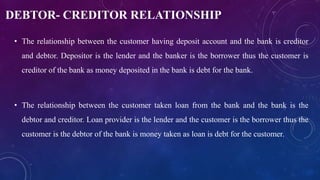 DEBTOR- CREDITOR RELATIONSHIP
• The relationship between the customer having deposit account and the bank is creditor
and debtor. Depositor is the lender and the banker is the borrower thus the customer is
creditor of the bank as money deposited in the bank is debt for the bank.
• The relationship between the customer taken loan from the bank and the bank is the
debtor and creditor. Loan provider is the lender and the customer is the borrower thus the
customer is the debtor of the bank is money taken as loan is debt for the customer.
 