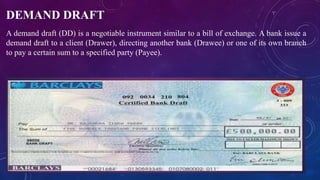 DEMAND DRAFT
A demand draft (DD) is a negotiable instrument similar to a bill of exchange. A bank issue a
demand draft to a client (Drawer), directing another bank (Drawee) or one of its own branch
to pay a certain sum to a specified party (Payee).
 