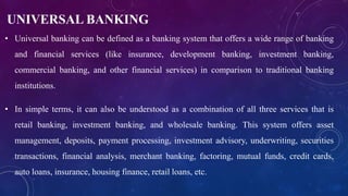UNIVERSAL BANKING
• Universal banking can be defined as a banking system that offers a wide range of banking
and financial services (like insurance, development banking, investment banking,
commercial banking, and other financial services) in comparison to traditional banking
institutions.
• In simple terms, it can also be understood as a combination of all three services that is
retail banking, investment banking, and wholesale banking. This system offers asset
management, deposits, payment processing, investment advisory, underwriting, securities
transactions, financial analysis, merchant banking, factoring, mutual funds, credit cards,
auto loans, insurance, housing finance, retail loans, etc.
 