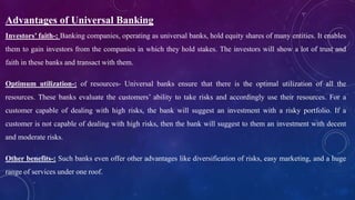 Advantages of Universal Banking
Investors’ faith-: Banking companies, operating as universal banks, hold equity shares of many entities. It enables
them to gain investors from the companies in which they hold stakes. The investors will show a lot of trust and
faith in these banks and transact with them.
Optimum utilization-: of resources- Universal banks ensure that there is the optimal utilization of all the
resources. These banks evaluate the customers’ ability to take risks and accordingly use their resources. For a
customer capable of dealing with high risks, the bank will suggest an investment with a risky portfolio. If a
customer is not capable of dealing with high risks, then the bank will suggest to them an investment with decent
and moderate risks.
Other benefits-: Such banks even offer other advantages like diversification of risks, easy marketing, and a huge
range of services under one roof.
 