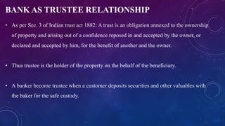BANK AS TRUSTEE RELATIONSHIP
• As per Sec. 3 of Indian trust act 1882: A trust is an obligation annexed to the ownership
of property and arising out of a confidence reposed in and accepted by the owner, or
declared and accepted by him, for the benefit of another and the owner.
• Thus trustee is the holder of the property on the behalf of the beneficiary.
• A banker become trustee when a customer deposits securities and other valuables with
the baker for the safe custody.
 