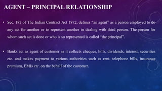 AGENT – PRINCIPAL RELATIONSHIP
• Sec. 182 of The Indian Contract Act 1872, defines “an agent” as a person employed to do
any act for another or to represent another in dealing with third person. The person for
whom such act is done or who is so represented is called “the principal”.
• Banks act as agent of customer as it collects cheques, bills, dividends, interest, securities
etc. and makes payment to various authorities such as rent, telephone bills, insurance
premium, EMIs etc. on the behalf of the customer.
 