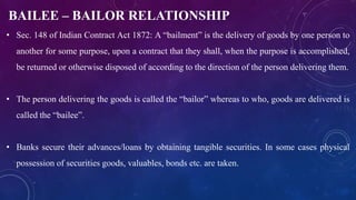 BAILEE – BAILOR RELATIONSHIP
• Sec. 148 of Indian Contract Act 1872: A “bailment” is the delivery of goods by one person to
another for some purpose, upon a contract that they shall, when the purpose is accomplished,
be returned or otherwise disposed of according to the direction of the person delivering them.
• The person delivering the goods is called the “bailor” whereas to who, goods are delivered is
called the “bailee”.
• Banks secure their advances/loans by obtaining tangible securities. In some cases physical
possession of securities goods, valuables, bonds etc. are taken.
 