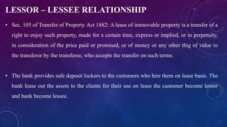 LESSOR – LESSEE RELATIONSHIP
• Sec. 105 of Transfer of Property Act 1882: A lease of immovable property is a transfer of a
right to enjoy such property, made for a certain time, express or implied, or in perpetuity,
in consideration of the price paid or promised, or of money or any other thig of value to
the transferor by the transferee, who accepts the transfer on such terms.
• The bank provides safe deposit lockers to the customers who hire them on lease basis. The
bank lease out the assets to the clients for their use on lease the customer become lessor
and bank become lessee.
 