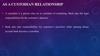 AS A CUSTODIAN RELATIONSHIP
• A custodian is a person who act as caretaker of something. Bank take the legal
responsibilities for the customer’s deposits.
• Bank also take responsibilities for customer’s securities while opening demat
account bank become a custodian.
 