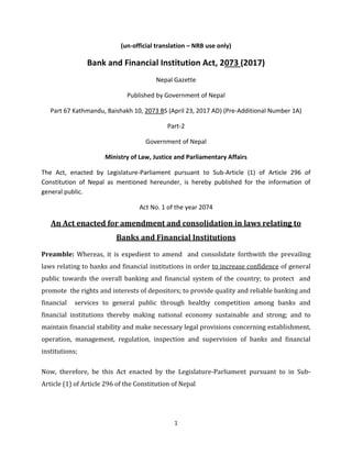 1
(un-official translation – NRB use only)
Bank and Financial Institution Act, 2073 (2017)
Nepal Gazette
Published by Government of Nepal
Part 67 Kathmandu, Baishakh 10, 2073 BS (April 23, 2017 AD) (Pre-Additional Number 1A)
Part-2
Government of Nepal
Ministry of Law, Justice and Parliamentary Affairs
The Act, enacted by Legislature-Parliament pursuant to Sub-Article (1) of Article 296 of
Constitution of Nepal as mentioned hereunder, is hereby published for the information of
general public.
Act No. 1 of the year 2074
An Act enacted for amendment and consolidation in laws relating to
Banks and Financial Institutions
Preamble: Whereas, it is expedient to amend and consolidate forthwith the prevailing
laws relating to banks and financial institutions in order to increase confidence of general
public towards the overall banking and financial system of the country; to protect and
promote the rights and interests of depositors; to provide quality and reliable banking and
financial services to general public through healthy competition among banks and
financial institutions thereby making national economy sustainable and strong; and to
maintain financial stability and make necessary legal provisions concerning establishment,
operation, management, regulation, inspection and supervision of banks and financial
institutions;
Now, therefore, be this Act enacted by the Legislature-Parliament pursuant to in Sub-
Article (1) of Article 296 of the Constitution of Nepal
 
