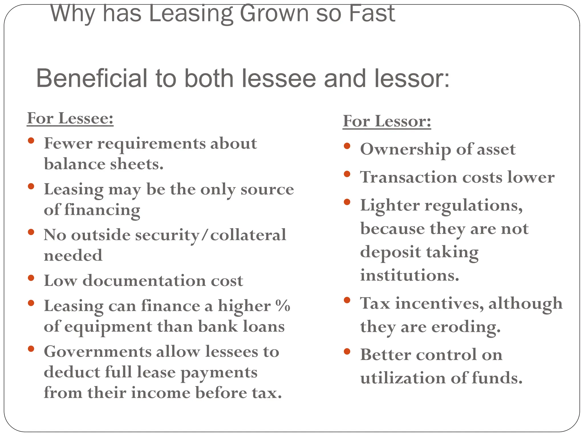 16
Why has Leasing Grown so Fast
For Lessee:
 Fewer requirements about
balance sheets.
 Leasing may be the only source
of financing
 No outside security/collateral
needed
 Low documentation cost
 Leasing can finance a higher %
of equipment than bank loans
 Governments allow lessees to
deduct full lease payments
from their income before tax.
For Lessor:
 Ownership of asset
 Transaction costs lower
 Lighter regulations,
because they are not
deposit taking
institutions.
 Tax incentives, although
they are eroding.
 Better control on
utilization of funds.
Beneficial to both lessee and lessor:
 