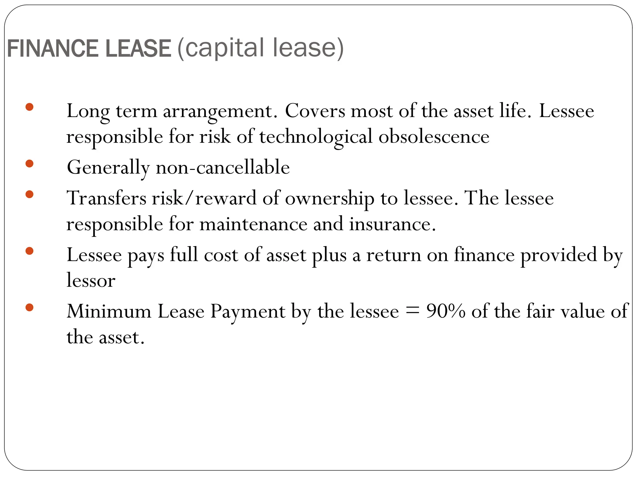 19
FINANCE LEASE (capital lease)
 Long term arrangement. Covers most of the asset life. Lessee
responsible for risk of technological obsolescence
 Generally non-cancellable
 Transfers risk/reward of ownership to lessee. The lessee
responsible for maintenance and insurance.
 Lessee pays full cost of asset plus a return on finance provided by
lessor
 Minimum Lease Payment by the lessee = 90% of the fair value of
the asset.
 