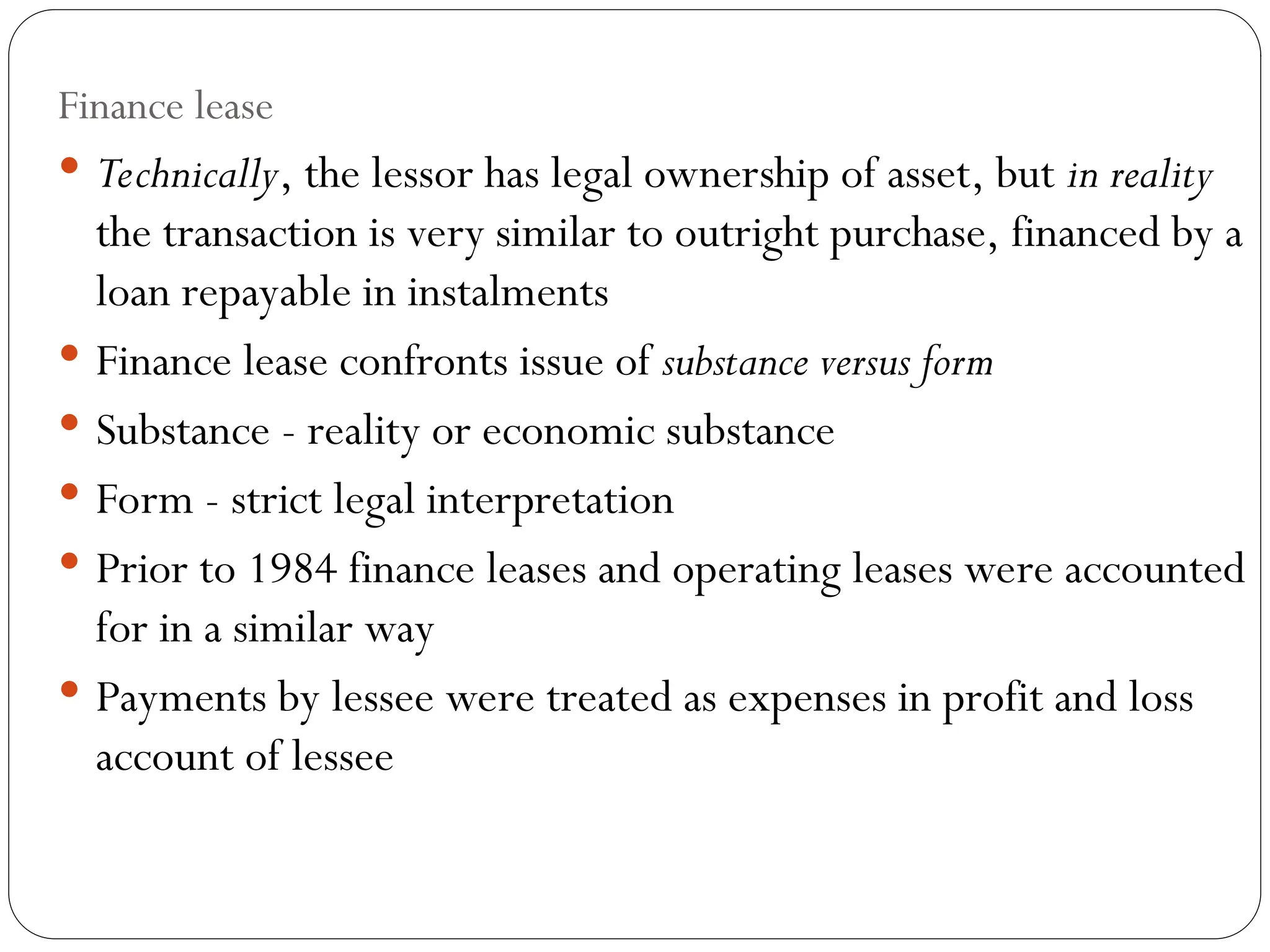 20
Finance lease
 Technically, the lessor has legal ownership of asset, but in reality
the transaction is very similar to outright purchase, financed by a
loan repayable in instalments
 Finance lease confronts issue of substance versus form
 Substance - reality or economic substance
 Form - strict legal interpretation
 Prior to 1984 finance leases and operating leases were accounted
for in a similar way
 Payments by lessee were treated as expenses in profit and loss
account of lessee
 